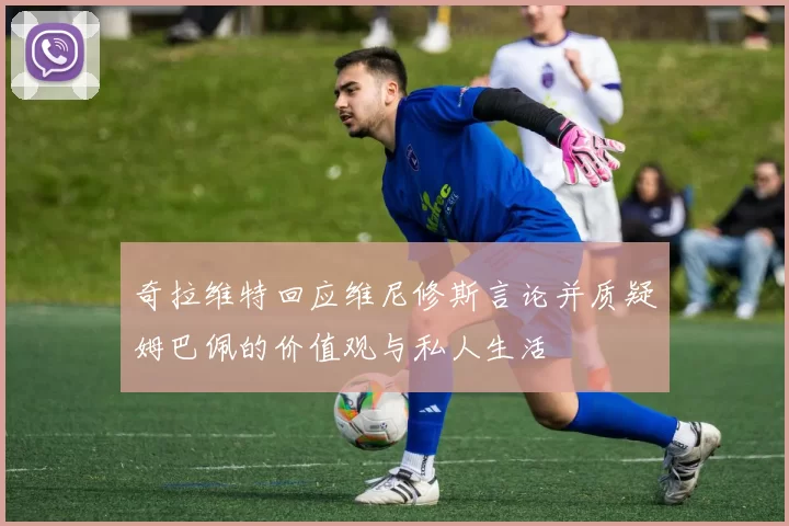 奇拉维特回应维尼修斯言论并质疑姆巴佩的价值观与私人生活