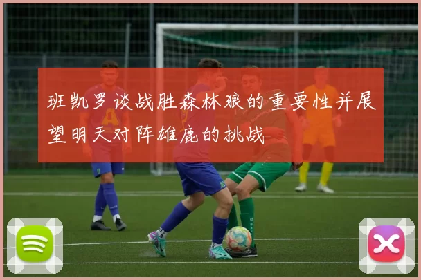 班凯罗谈战胜森林狼的重要性并展望明天对阵雄鹿的挑战
