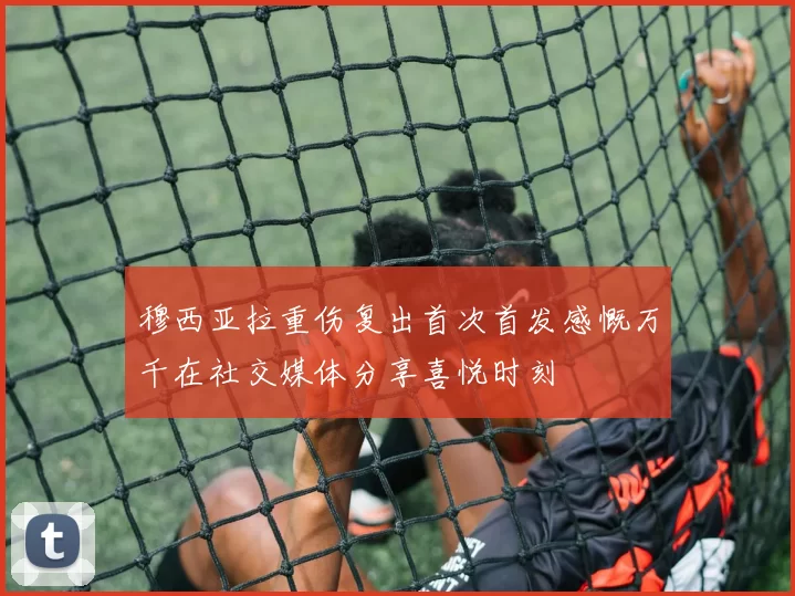 穆西亚拉重伤复出首次首发感慨万千在社交媒体分享喜悦时刻