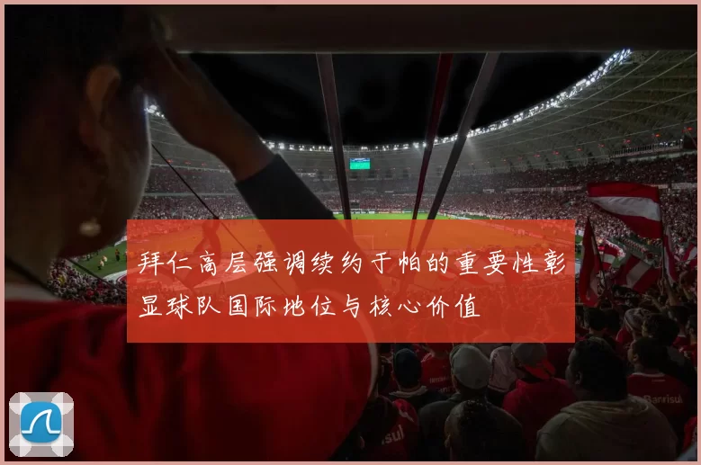 拜仁高层强调续约于帕的重要性彰显球队国际地位与核心价值