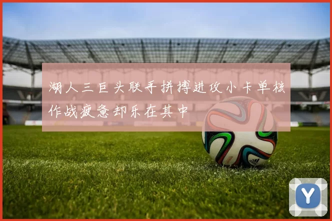 湖人三巨头联手拼搏进攻小卡单核作战疲惫却乐在其中