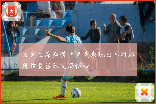 马竞主席盛赞卢克曼表现出色对格列兹曼留队充满信心