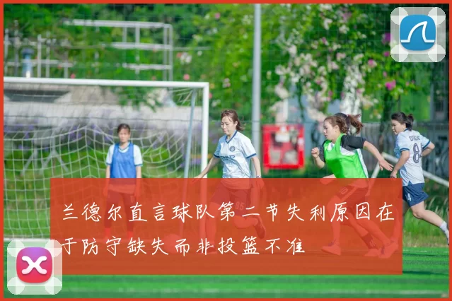 兰德尔直言球队第二节失利原因在于防守缺失而非投篮不准