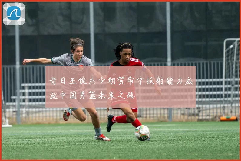 昔日王俊杰今朝贺希宁投射能力成就中国男篮未来之路