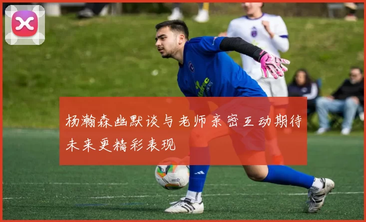 杨瀚森幽默谈与老师亲密互动期待未来更精彩表现