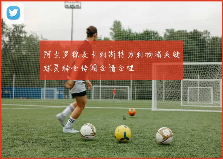 阿圭罗称麦卡利斯特为利物浦关键球员转会传闻合情合理