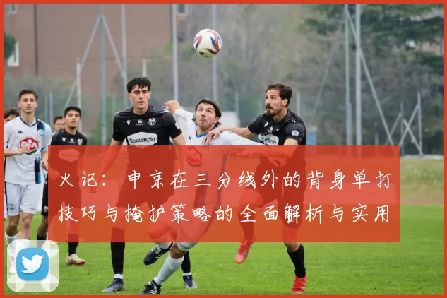火记：申京在三分线外的背身单打技巧与掩护策略的全面解析与实用指南