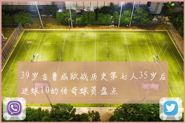 39岁吉鲁成欧战历史第七人35岁后进球10的传奇球员盘点