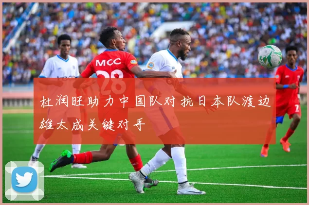 杜润旺助力中国队对抗日本队渡边雄太成关键对手