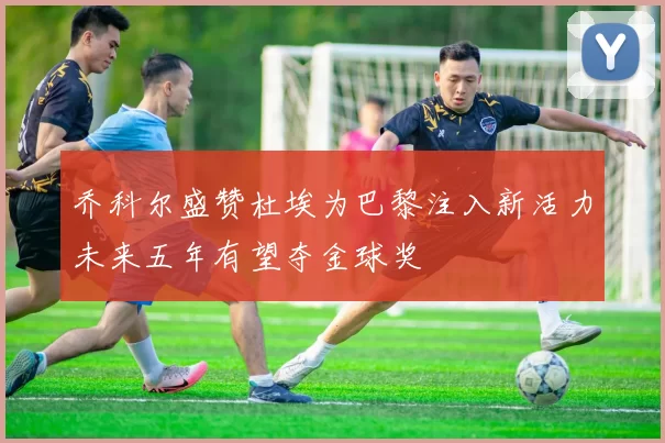 乔科尔盛赞杜埃为巴黎注入新活力未来五年有望夺金球奖