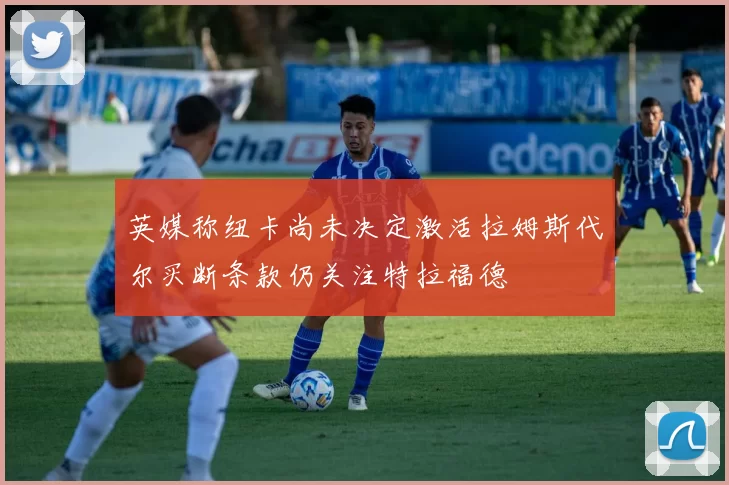 英媒称纽卡尚未决定激活拉姆斯代尔买断条款仍关注特拉福德