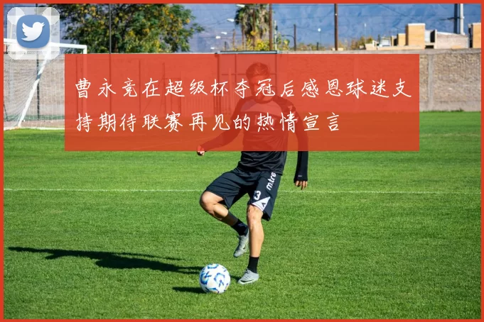 曹永竞在超级杯夺冠后感恩球迷支持期待联赛再见的热情宣言