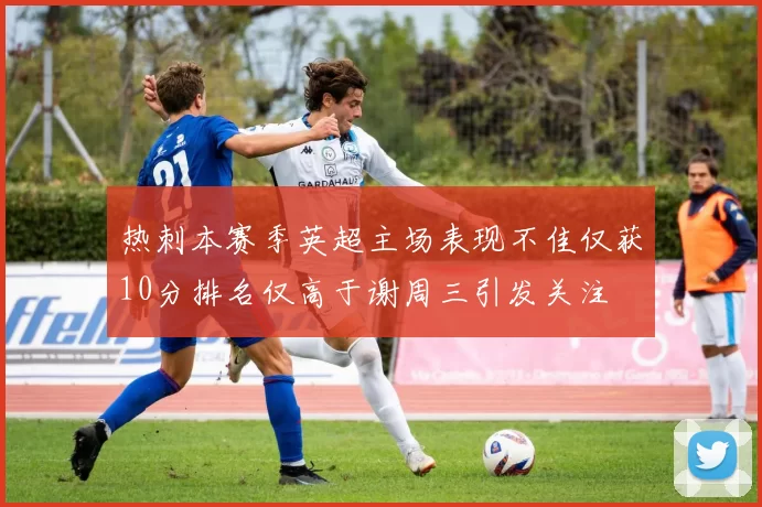 热刺本赛季英超主场表现不佳仅获10分排名仅高于谢周三引发关注