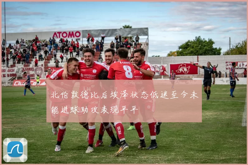 北伦敦德比后埃泽状态低迷至今未能进球助攻表现平平