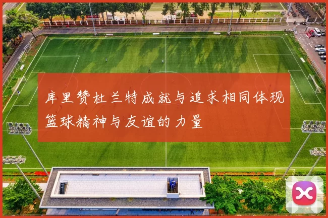 库里赞杜兰特成就与追求相同体现篮球精神与友谊的力量