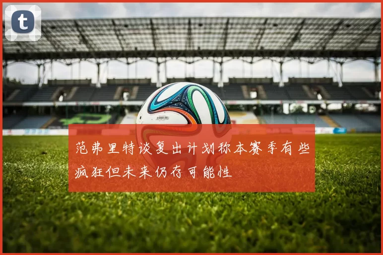 范弗里特谈复出计划称本赛季有些疯狂但未来仍存可能性