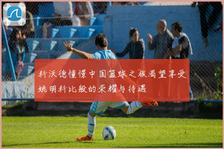 科沃德憧憬中国篮球之旅渴望享受姚明科比般的荣耀与待遇