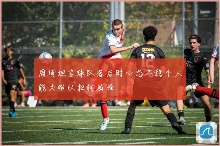 周琦坦言球队落后时心态不稳个人能力难以扭转局面