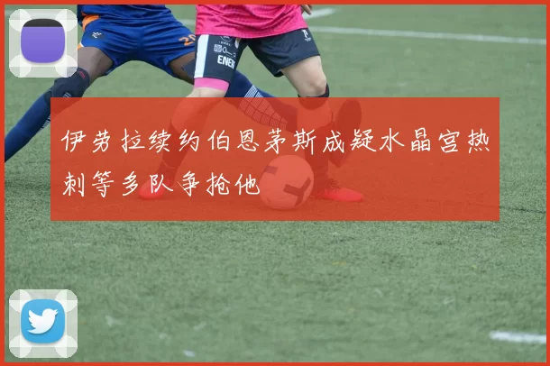 伊劳拉续约伯恩茅斯成疑水晶宫热刺等多队争抢他